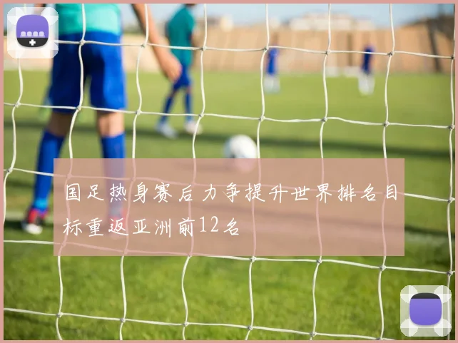 国足热身赛后力争提升世界排名目标重返亚洲前12名