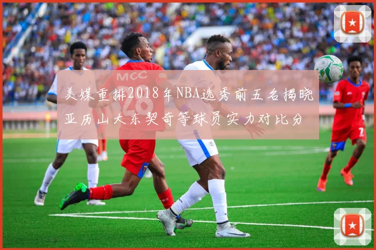 美媒重排2018年NBA选秀前五名揭晓亚历山大东契奇等球员实力对比分析