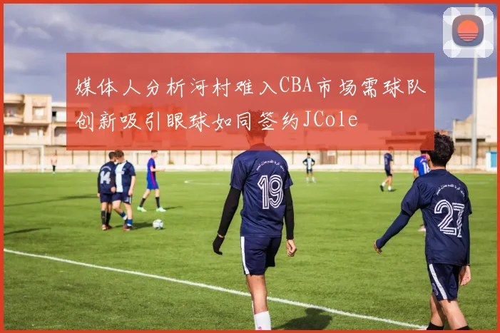 媒体人分析河村难入CBA市场需球队创新吸引眼球如同签约JCole