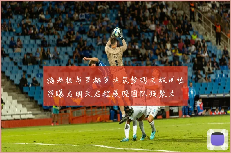 梅老板与罗梅罗共筑梦想之旅训练照曝光明天启程展现团队凝聚力