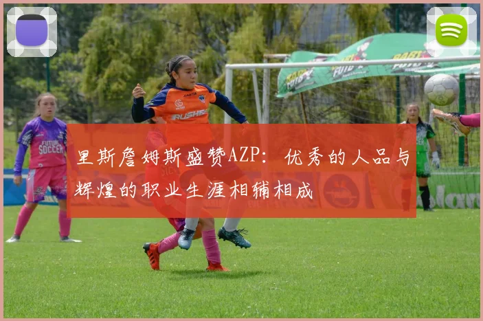 里斯詹姆斯盛赞AZP：优秀的人品与辉煌的职业生涯相辅相成