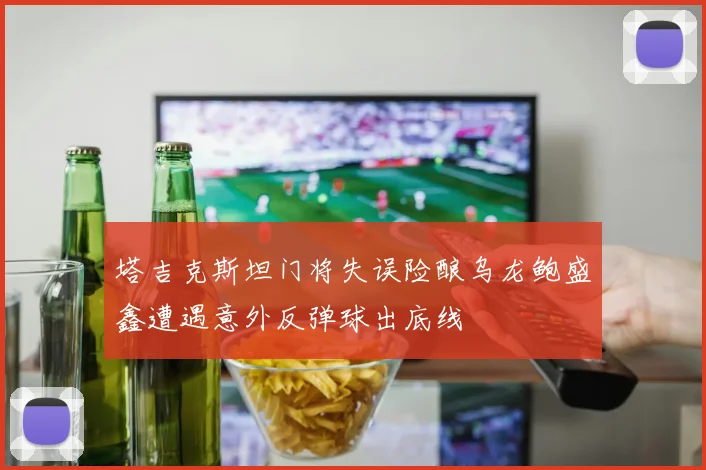 塔吉克斯坦门将失误险酿乌龙鲍盛鑫遭遇意外反弹球出底线