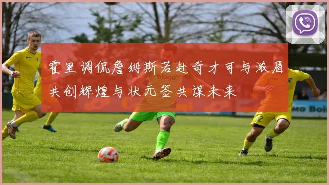 霍里调侃詹姆斯若赴奇才可与浓眉共创辉煌与状元签共谋未来