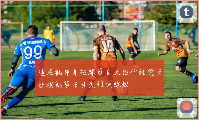 迪尼批评年轻球员自大拉什福德马杜埃凯萨卡共失41次球权