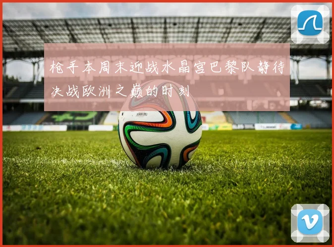 枪手本周末迎战水晶宫巴黎队静待决战欧洲之巅的时刻