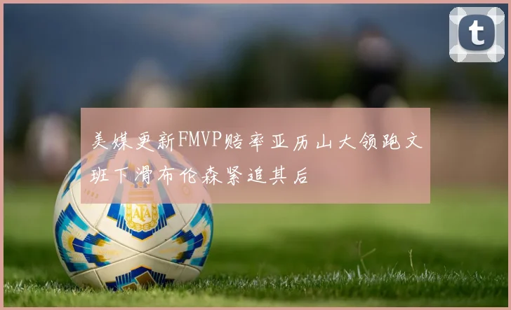 美媒更新FMVP赔率亚历山大领跑文班下滑布伦森紧追其后