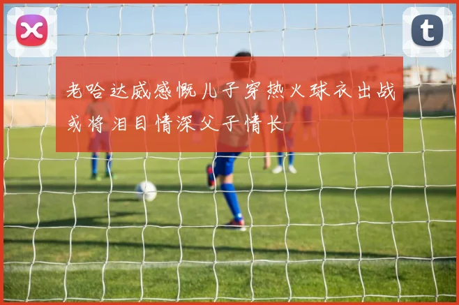 老哈达威感慨儿子穿热火球衣出战或将泪目情深父子情长