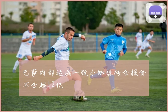 巴萨内部达成一致小蜘蛛转会报价不会超12亿