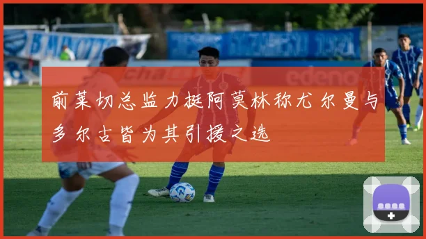 前莱切总监力挺阿莫林称尤尔曼与多尔古皆为其引援之选