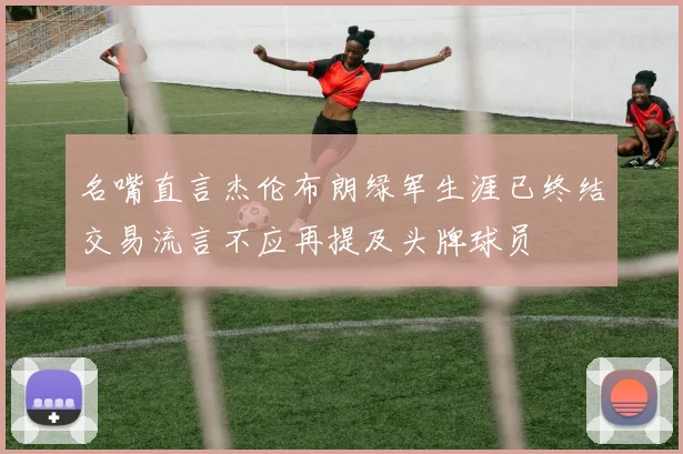 名嘴直言杰伦布朗绿军生涯已终结交易流言不应再提及头牌球员