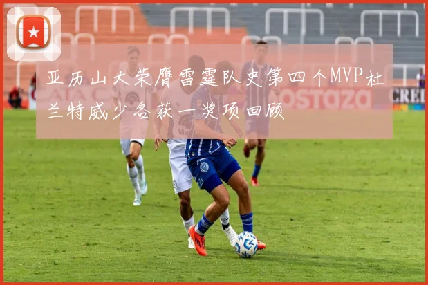 亚历山大荣膺雷霆队史第四个MVP杜兰特威少各获一奖项回顾