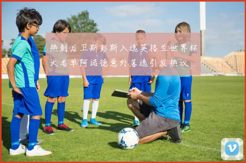 热刺后卫斯彭斯入选英格兰世界杯大名单阿诺德意外落选引发热议