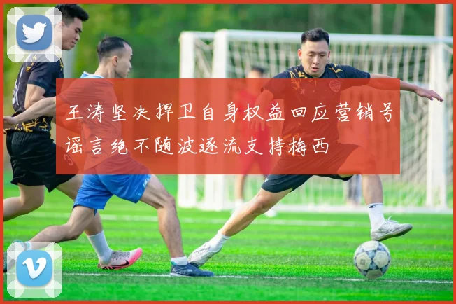 王涛坚决捍卫自身权益回应营销号谣言绝不随波逐流支持梅西