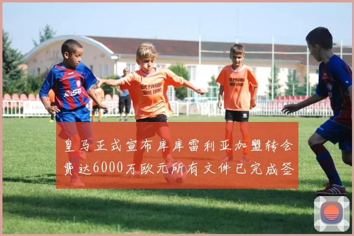 皇马正式宣布库库雷利亚加盟转会费达6000万欧元所有文件已完成签署