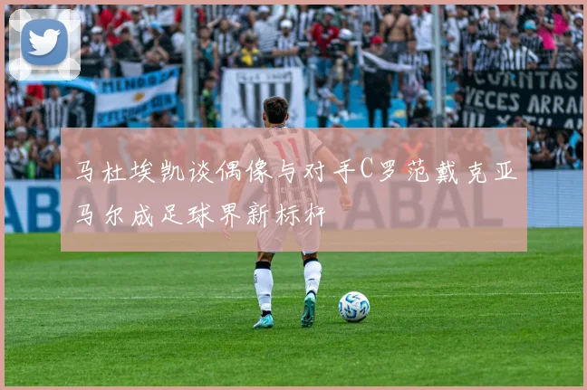 马杜埃凯谈偶像与对手C罗范戴克亚马尔成足球界新标杆