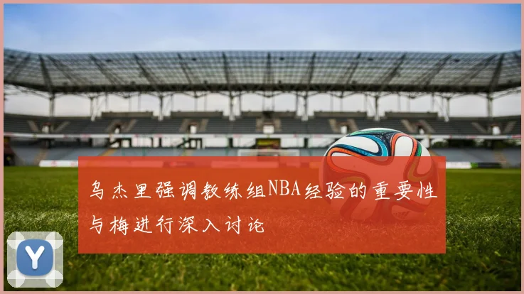 乌杰里强调教练组NBA经验的重要性与梅进行深入讨论