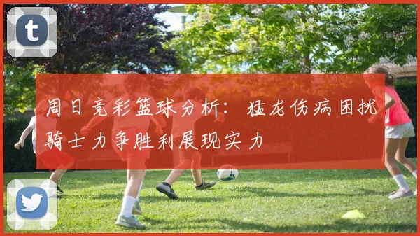 周日竞彩篮球分析：猛龙伤病困扰骑士力争胜利展现实力