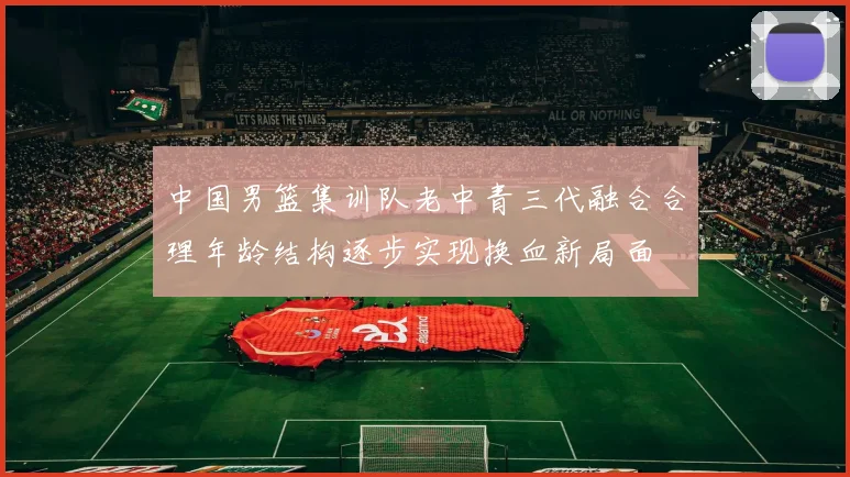 中国男篮集训队老中青三代融合合理年龄结构逐步实现换血新局面